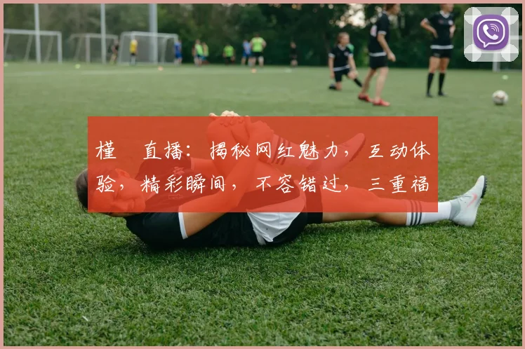 槿櫣直播：揭秘网红魅力，互动体验，精彩瞬间，不容错过，三重福利等你来
