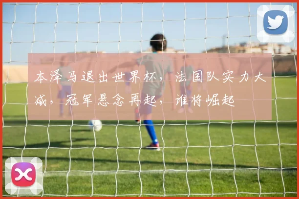 本泽马退出世界杯，法国队实力大减，冠军悬念再起，谁将崛起