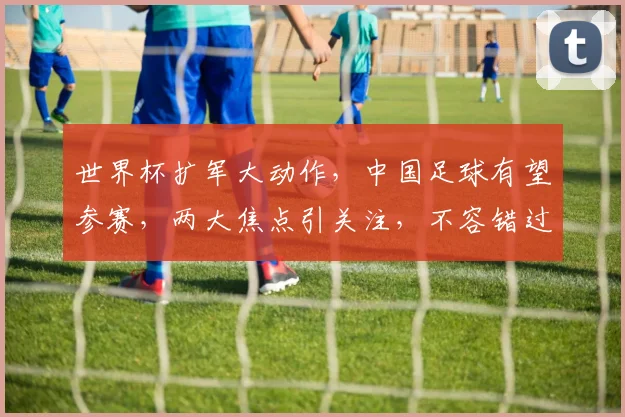 世界杯扩军大动作，中国足球有望参赛，两大焦点引关注，不容错过