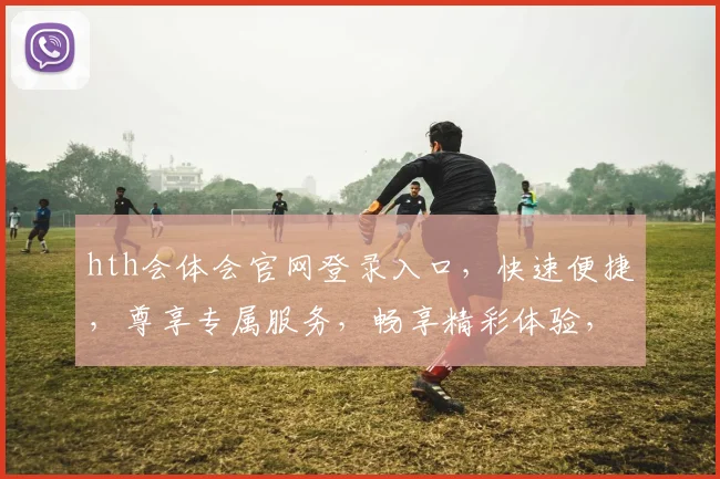 hth会体会官网登录入口，快速便捷，尊享专属服务，畅享精彩体验，立即登录