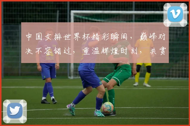 中国女排世界杯精彩瞬间，巅峰对决不容错过，重温辉煌时刻，共赏女排荣耀