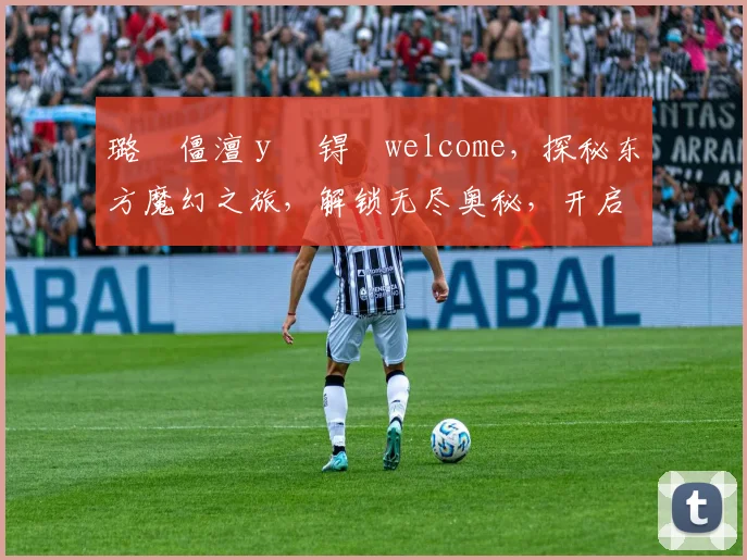 璐僵澶у巺锝瀢welcome，探秘东方魔幻之旅，解锁无尽奥秘，开启奇幻旅程