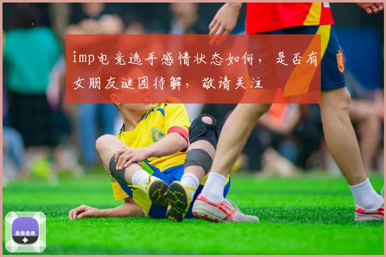 imp电竞选手感情状态如何，是否有女朋友谜团待解，敬请关注